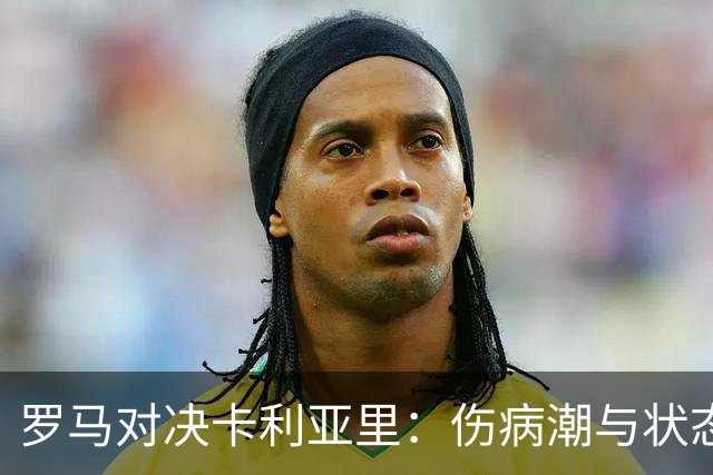 罗马对决卡利亚里：伤病潮与状态探险，拼搏一决胜负！